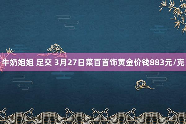 牛奶姐姐 足交 3月27日菜百首饰黄金价钱883元/克
