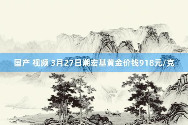 国产 视频 3月27日潮宏基黄金价钱918元/克