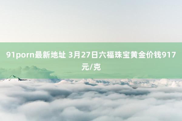 91porn最新地址 3月27日六福珠宝黄金价钱917元/克