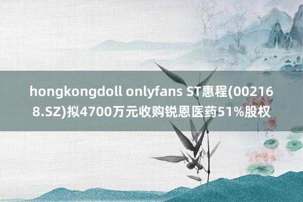 hongkongdoll onlyfans ST惠程(002168.SZ)拟4700万元收购锐恩医药51%股权