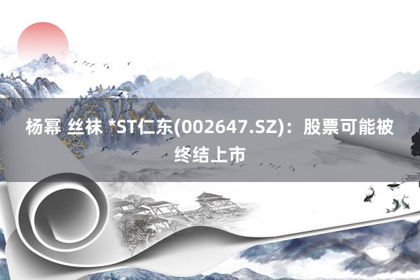 杨幂 丝袜 *ST仁东(002647.SZ)：股票可能被终结上市