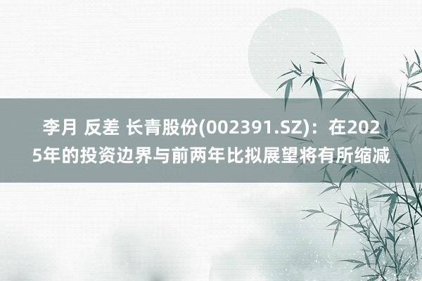 李月 反差 长青股份(002391.SZ)：在2025年的投资边界与前两年比拟展望将有所缩减