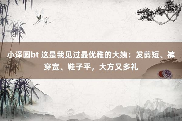 小泽圆bt 这是我见过最优雅的大姨：发剪短、裤穿宽、鞋子平，大方又多礼