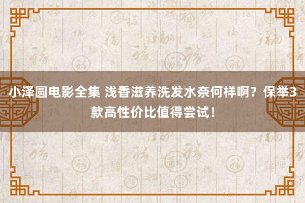 小泽圆电影全集 浅香滋养洗发水奈何样啊？保举3款高性价比值得尝试！