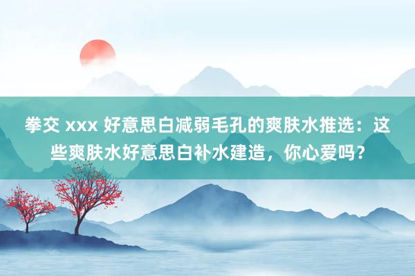 拳交 xxx 好意思白减弱毛孔的爽肤水推选：这些爽肤水好意思白补水建造，你心爱吗？