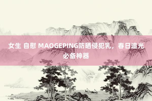 女生 自慰 MAOGEPING防晒侵犯乳，春日追光必备神器