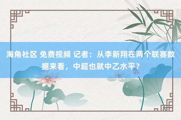 海角社区 免费视频 记者：从李新翔在两个联赛数据来看，中超也就中乙水平？