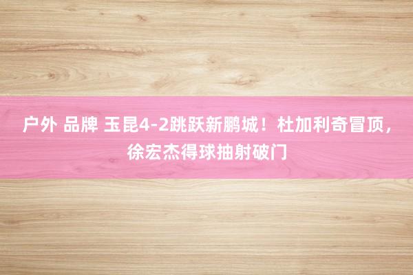 户外 品牌 玉昆4-2跳跃新鹏城！杜加利奇冒顶，徐宏杰得球抽射破门