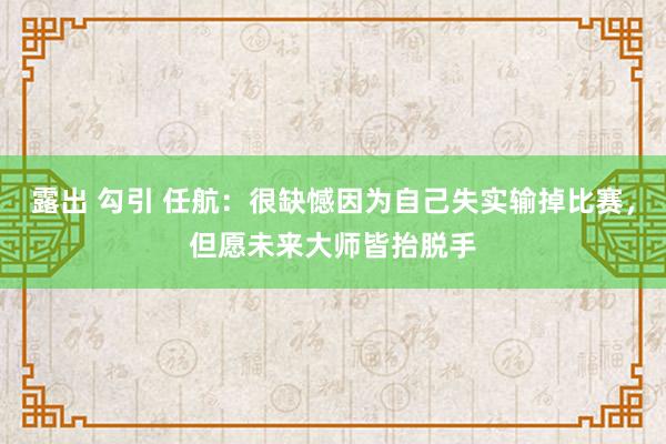 露出 勾引 任航：很缺憾因为自己失实输掉比赛，但愿未来大师皆抬脱手