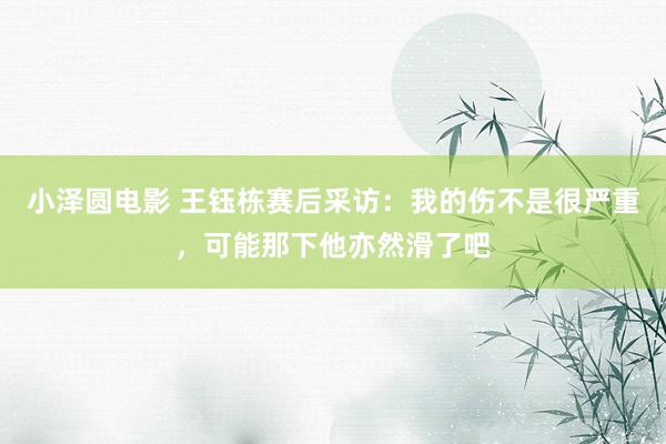 小泽圆电影 王钰栋赛后采访：我的伤不是很严重，可能那下他亦然滑了吧