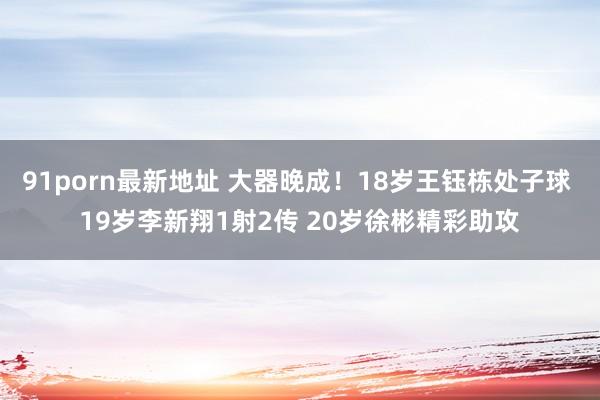 91porn最新地址 大器晚成！18岁王钰栋处子球 19岁李新翔1射2传 20岁徐彬精彩助攻