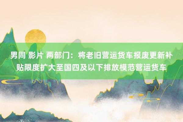 男同 影片 两部门：将老旧营运货车报废更新补贴限度扩大至国四及以下排放模范营运货车