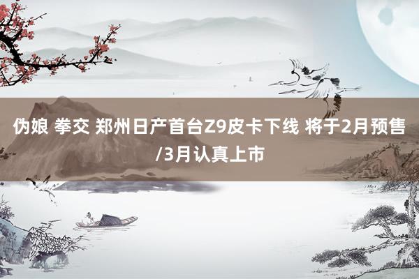 伪娘 拳交 郑州日产首台Z9皮卡下线 将于2月预售/3月认真上市