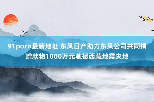 91porn最新地址 东风日产助力东风公司共同捐赠款物1000万元驰援西藏地震灾地