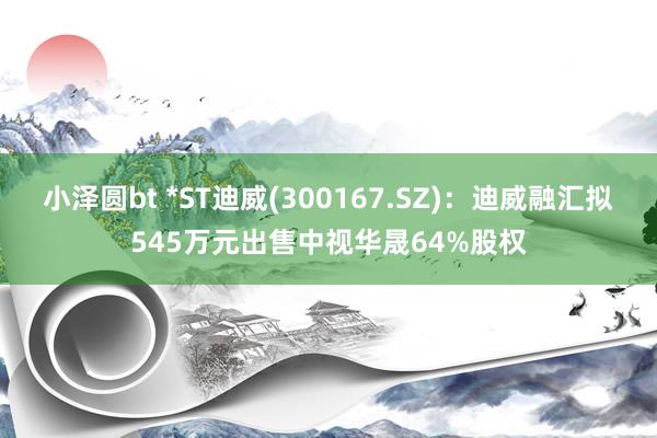 小泽圆bt *ST迪威(300167.SZ)：迪威融汇拟545万元出售中视华晟64%股权