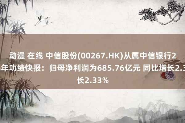 动漫 在线 中信股份(00267.HK)从属中信银行2024年功绩快报：归母净利润为685.76亿元 同比增长2.33%