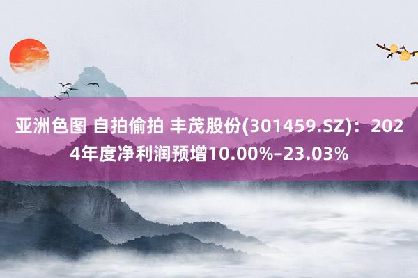 亚洲色图 自拍偷拍 丰茂股份(301459.SZ)：2024年度净利润预增10.00%–23.03%