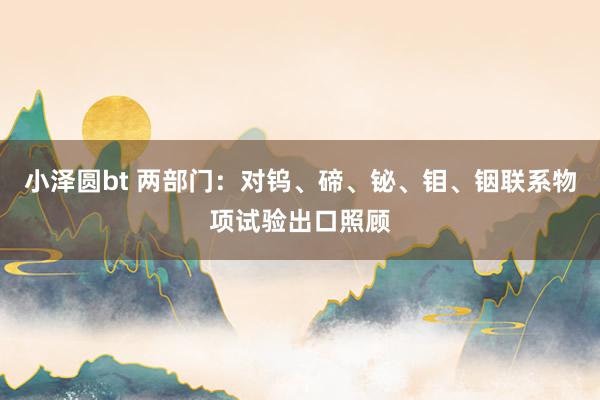 小泽圆bt 两部门：对钨、碲、铋、钼、铟联系物项试验出口照顾