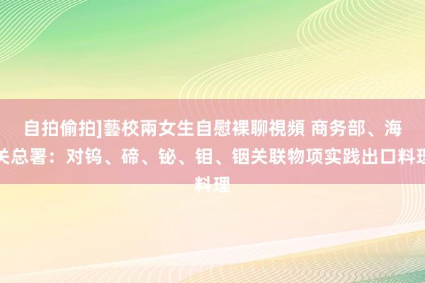 自拍偷拍]藝校兩女生自慰裸聊視頻 商务部、海关总署：对钨、碲、铋、钼、铟关联物项实践出口料理