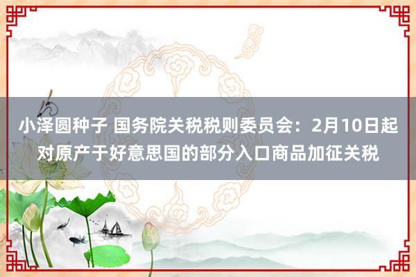 小泽圆种子 国务院关税税则委员会：2月10日起对原产于好意思国的部分入口商品加征关税