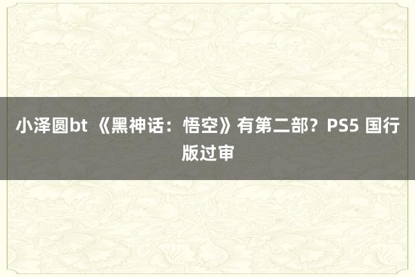 小泽圆bt 《黑神话：悟空》有第二部？PS5 国行版过审