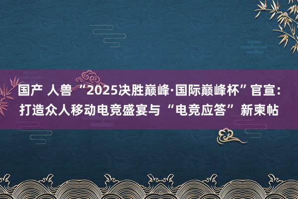 国产 人兽 “2025决胜巅峰·国际巅峰杯”官宣：打造众人移动电竞盛宴与 “电竞应答” 新柬帖