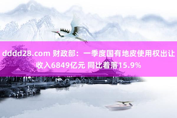 dddd28.com 财政部：一季度国有地皮使用权出让收入6849亿元 同比着落15.9%
