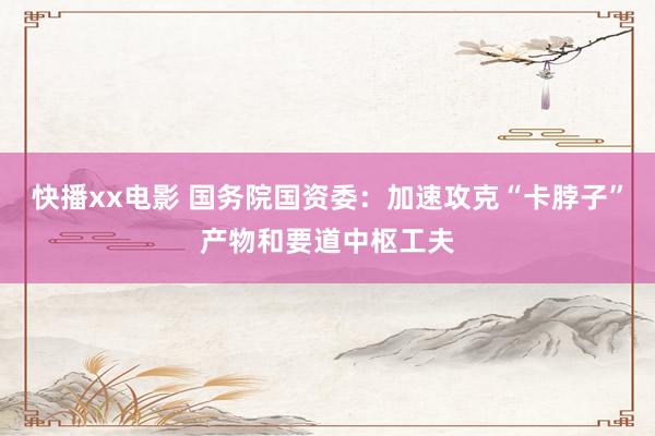 快播xx电影 国务院国资委：加速攻克“卡脖子”产物和要道中枢工夫