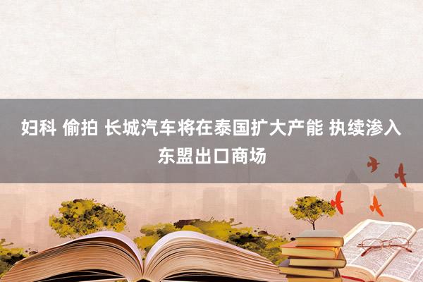 妇科 偷拍 长城汽车将在泰国扩大产能 执续渗入东盟出口商场