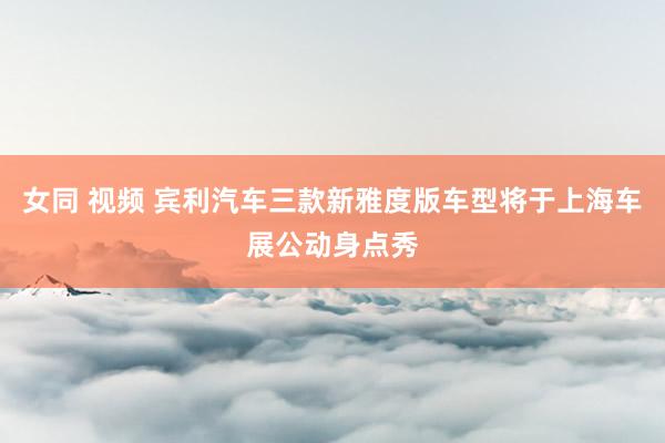 女同 视频 宾利汽车三款新雅度版车型将于上海车展公动身点秀