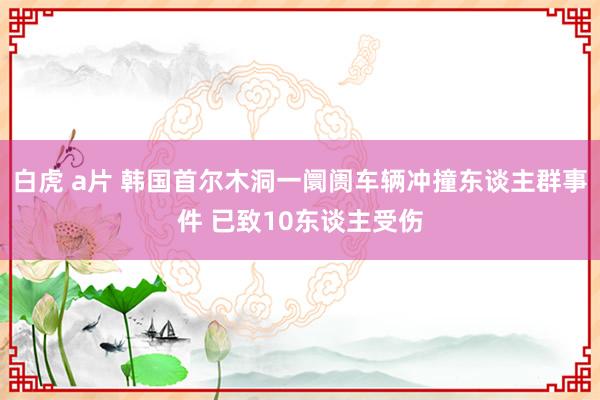 白虎 a片 韩国首尔木洞一阛阓车辆冲撞东谈主群事件 已致10东谈主受伤