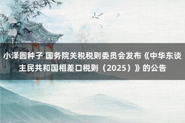 小泽圆种子 国务院关税税则委员会发布《中华东谈主民共和国相差口税则（2025）》的公告