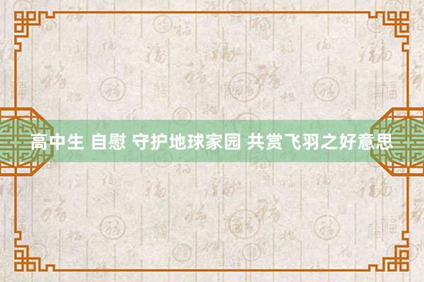 高中生 自慰 守护地球家园 共赏飞羽之好意思