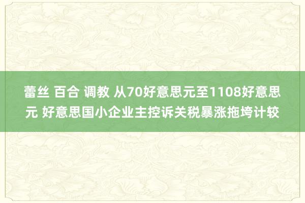 蕾丝 百合 调教 从70好意思元至1108好意思元 好意思国小企业主控诉关税暴涨拖垮计较