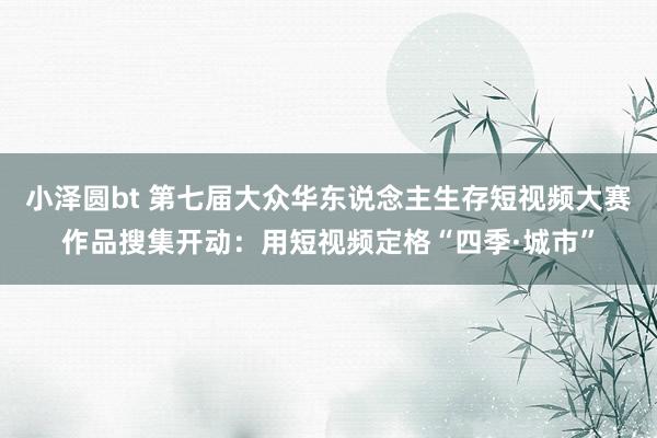 小泽圆bt 第七届大众华东说念主生存短视频大赛作品搜集开动：用短视频定格“四季·城市”