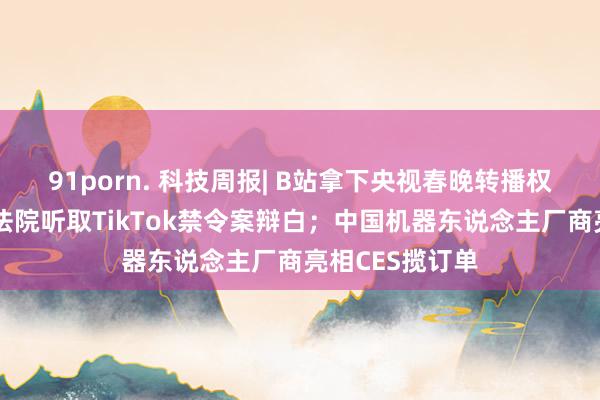 91porn. 科技周报| B站拿下央视春晚转播权；好意思最高法院听取TikTok禁令案辩白；中国机器东说念主厂商亮相CES揽订单
