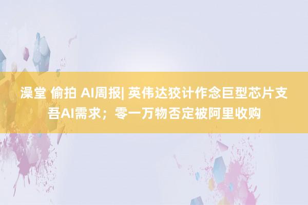 澡堂 偷拍 AI周报| 英伟达狡计作念巨型芯片支吾AI需求；零一万物否定被阿里收购