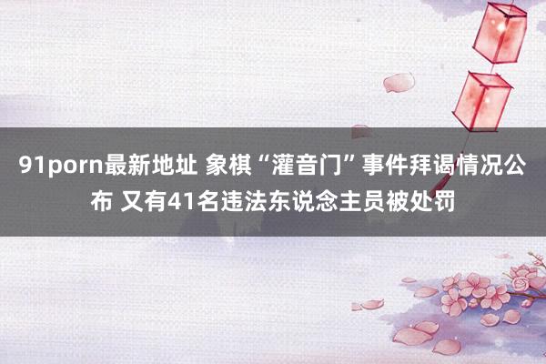 91porn最新地址 象棋“灌音门”事件拜谒情况公布 又有41名违法东说念主员被处罚