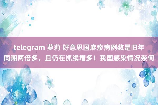 telegram 萝莉 好意思国麻疹病例数是旧年同期两倍多，且仍在抓续增多！我国感染情况奈何