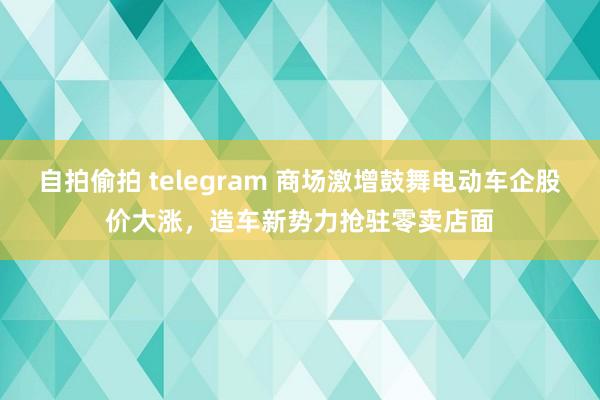 自拍偷拍 telegram 商场激增鼓舞电动车企股价大涨，造车新势力抢驻零卖店面