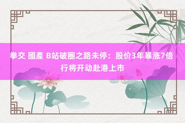 拳交 國產 B站破圈之路未停：股价3年暴涨7倍 行将开动赴港上市