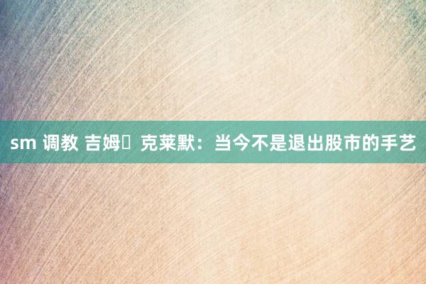 sm 调教 吉姆・克莱默：当今不是退出股市的手艺