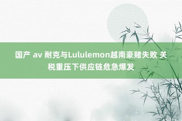 国产 av 耐克与Lululemon越南豪赌失败 关税重压下供应链危急爆发