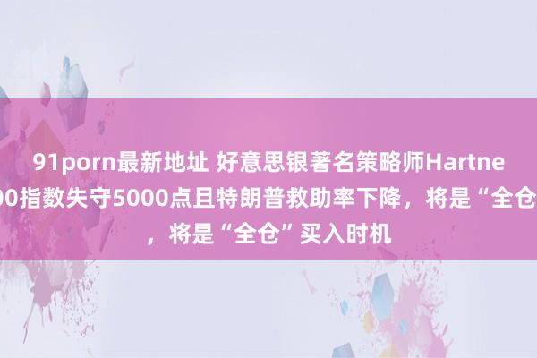91porn最新地址 好意思银著名策略师Hartnett：标普500指数失守5000点且特朗普救助率下降，将是“全仓”买入时机