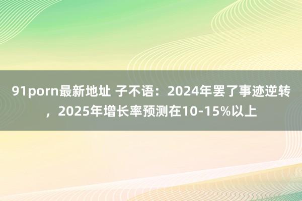 91porn最新地址 子不语：2024年罢了事迹逆转，2025年增长率预测在10-15%以上