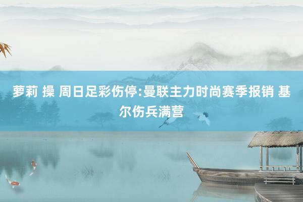 萝莉 操 周日足彩伤停:曼联主力时尚赛季报销 基尔伤兵满营