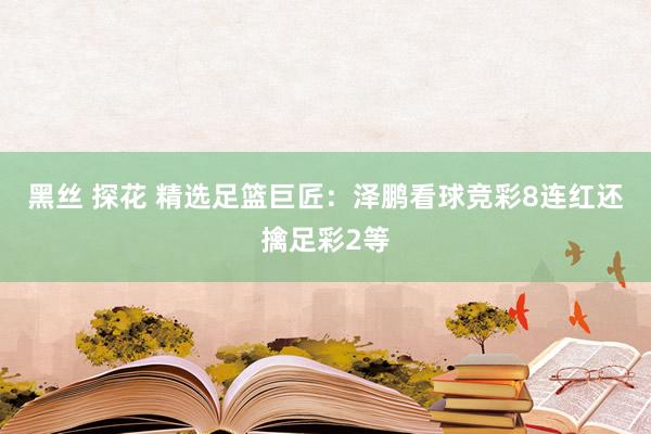 黑丝 探花 精选足篮巨匠：泽鹏看球竞彩8连红还擒足彩2等