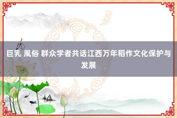巨乳 風俗 群众学者共话江西万年稻作文化保护与发展