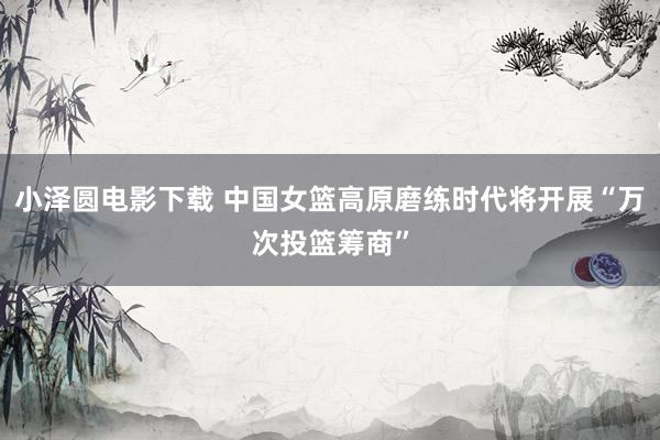 小泽圆电影下载 中国女篮高原磨练时代将开展“万次投篮筹商”