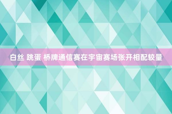 白丝 跳蛋 桥牌通信赛在宇宙赛场张开相配较量